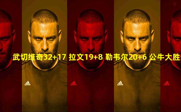 武切维奇32+17 拉文19+8 勒韦尔20+6 公牛大胜步行者